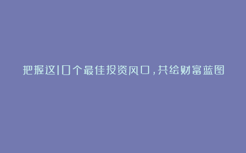 把握这10个最佳投资风口，共绘财富蓝图！