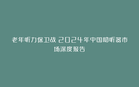 老年听力保卫战：2024年中国助听器市场深度报告