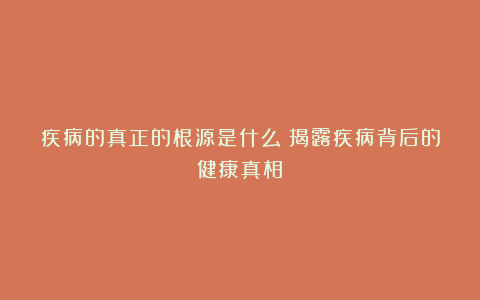 疾病的真正的根源是什么？揭露疾病背后的健康真相！