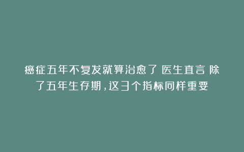 癌症五年不复发就算治愈了？医生直言：除了五年生存期，这3个指标同样重要！