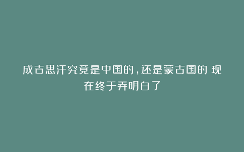 成吉思汗究竟是中国的，还是蒙古国的？现在终于弄明白了