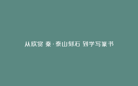 从欣赏《秦·泰山刻石》到学写篆书