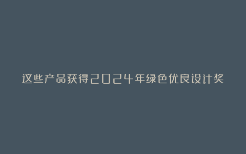 这些产品获得2024年绿色优良设计奖