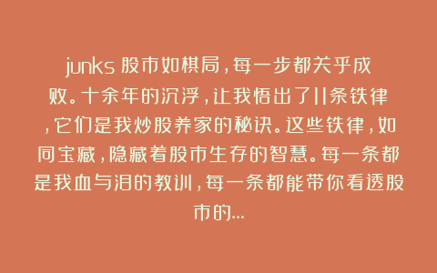 junks：股市如棋局，每一步都关乎成败。十余年的沉浮，让我悟出了11条铁律，它们是我炒股养家的秘诀。这些铁律，如同宝藏，隐藏着股市生存的智慧。每一条都是我血与泪的教训，每一条都能带你看透股市的…