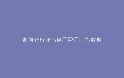 如何分析亚马逊CPC广告数据？