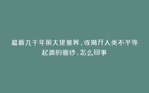 最新九千年前大佬墓葬，或揭开人类不平等起源的面纱，怎么回事？