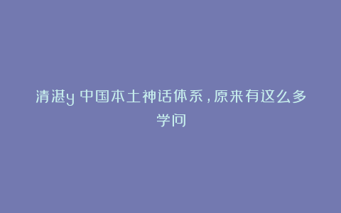 清湛y：中国本土神话体系，原来有这么多学问