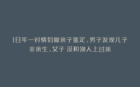 18年一对情侣做亲子鉴定，男子发现儿子非亲生，女子：没和别人上过床