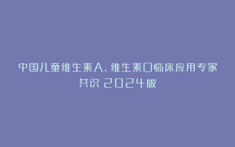 中国儿童维生素A、维生素D临床应用专家共识（2024版）