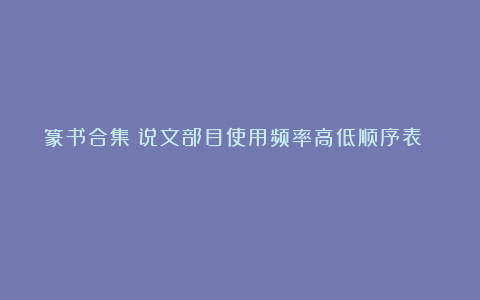 篆书合集！说文部目使用频率高低顺序表 ​​​