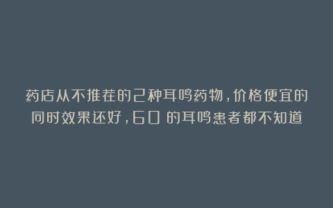 药店从不推荐的2种耳鸣药物，价格便宜的同时效果还好，60%的耳鸣患者都不知道