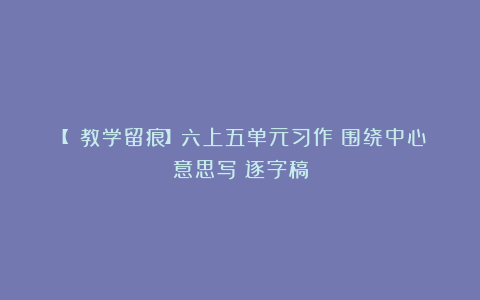 【 教学留痕】六上五单元习作《围绕中心意思写》逐字稿