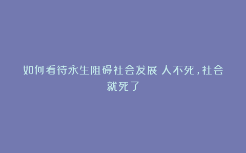 如何看待永生阻碍社会发展？人不死，社会就死了