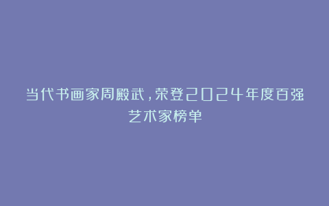 当代书画家周殿武，荣登2024年度百强艺术家榜单