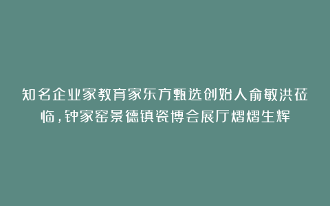 知名企业家教育家东方甄选创始人俞敏洪莅临，钟家窑景德镇瓷博会展厅熠熠生辉