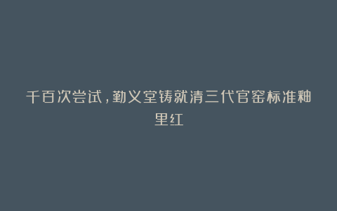 千百次尝试，勤义堂铸就清三代官窑标准釉里红