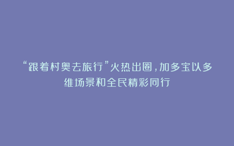 “跟着村奥去旅行”火热出圈，加多宝以多维场景和全民精彩同行