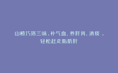 山楂巧搭三味，补气血、养肝肾、清痰瘀，轻松赶走脂肪肝！