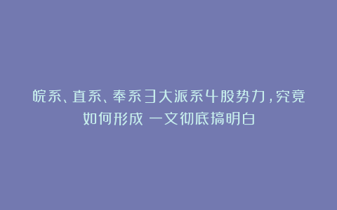 皖系、直系、奉系3大派系4股势力，究竟如何形成？一文彻底搞明白