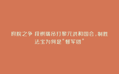 府院之争：段祺瑞吊打黎元洪和国会，制胜法宝为何是“督军团”？