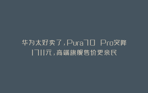 华为太好卖了，Pura70 Pro突降1711元，高端旗舰售价更亲民