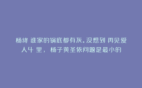 杨绛：谁家的锅底都有灰。没想到《再见爱人4》里， 杨子黄圣依问题是最小的