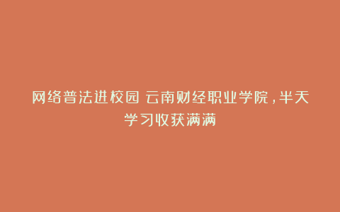 网络普法进校园：云南财经职业学院，半天学习收获满满！