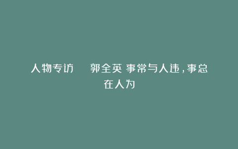 人物专访 | 郭全英：事常与人违，事总在人为