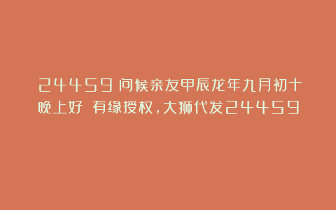 （24459）问候亲友甲辰龙年九月初十晚上好！（有缘授权，大狮代发24459）