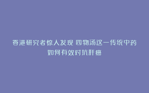 香港研究者惊人发现：四物汤这一传统中药如何有效对抗肝癌！