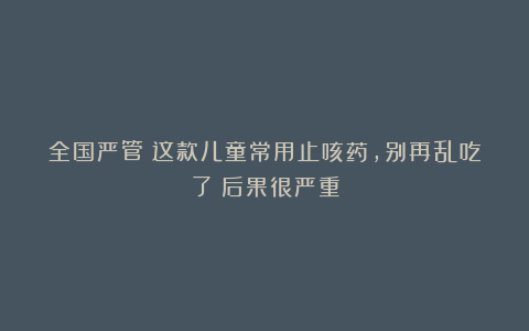 全国严管！这款儿童常用止咳药，别再乱吃了！后果很严重