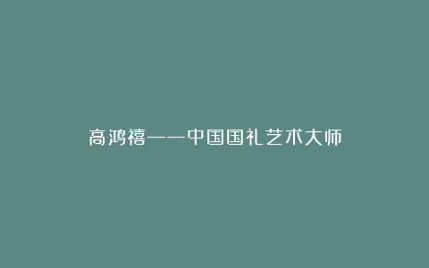 高鸿禧——中国国礼艺术大师