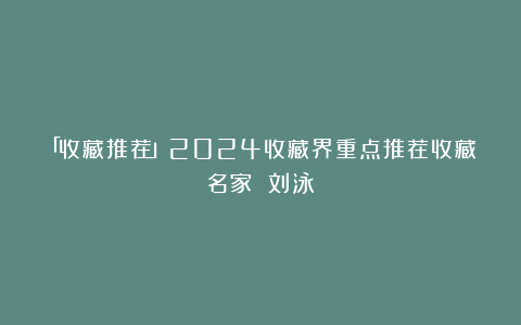 「收藏推荐」2024收藏界重点推荐收藏名家 刘泳