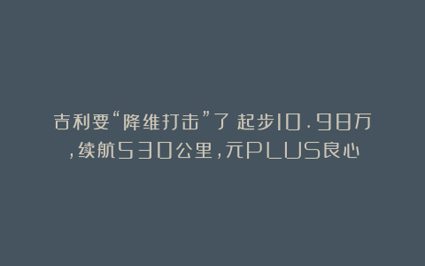 吉利要“降维打击”了！起步10.98万，续航530公里，元PLUS良心