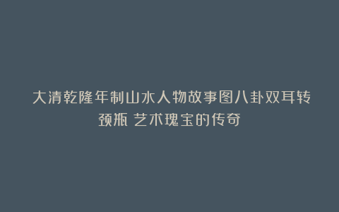 《大清乾隆年制山水人物故事图八卦双耳转颈瓶：艺术瑰宝的传奇》