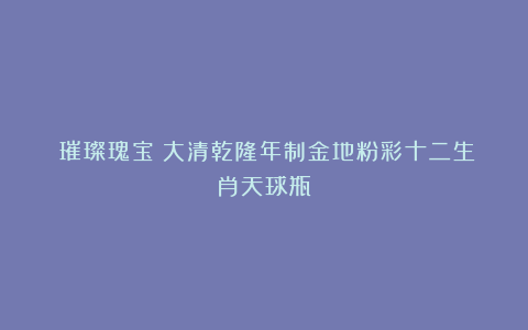 《璀璨瑰宝：大清乾隆年制金地粉彩十二生肖天球瓶》