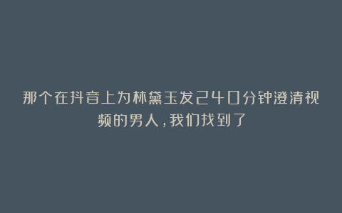 那个在抖音上为林黛玉发240分钟澄清视频的男人，我们找到了