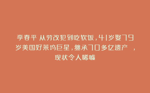 李春平：从劳改犯到吃软饭，41岁娶79岁美国好莱坞巨星，继承70多亿遗产 ，现状令人唏嘘！