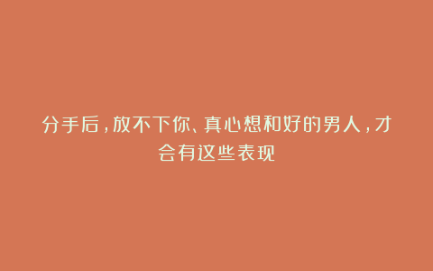 分手后，放不下你、真心想和好的男人，才会有这些表现