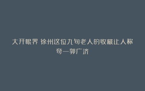 大开眼界！徐州这位九旬老人的收藏让人称奇—郭广济