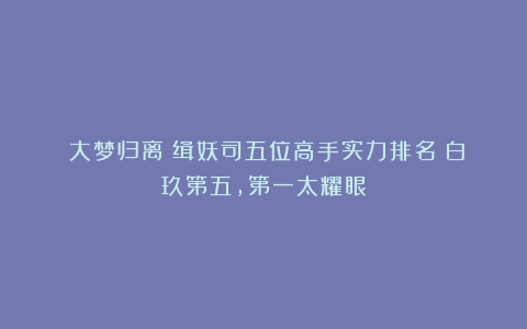 《大梦归离》缉妖司五位高手实力排名：白玖第五，第一太耀眼