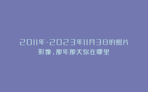 2011年-2023年11月3日的照片影像，那年那天你在哪里？