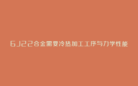 6J22合金需要冷热加工工序与力学性能