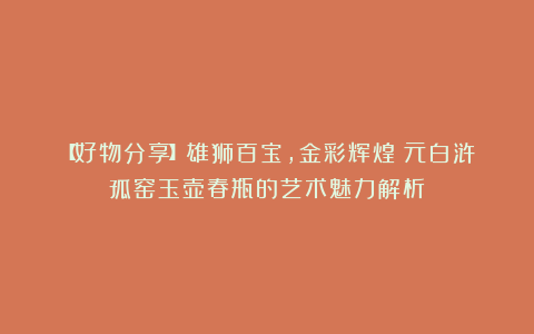 【好物分享】雄狮百宝，金彩辉煌：元白浒孤窑玉壶春瓶的艺术魅力解析