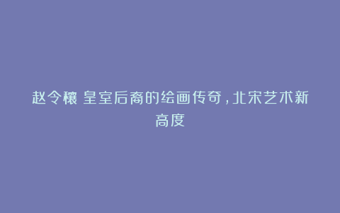 赵令穰：皇室后裔的绘画传奇，北宋艺术新高度