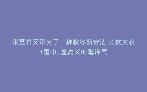 宋慧乔又带火了一种秋冬新穿法：长款大衣+围巾，显高又时髦洋气