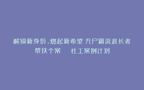 解锁新身份，燃起新希望！无户籍流浪长者帮扶个案 | 社工案例计划