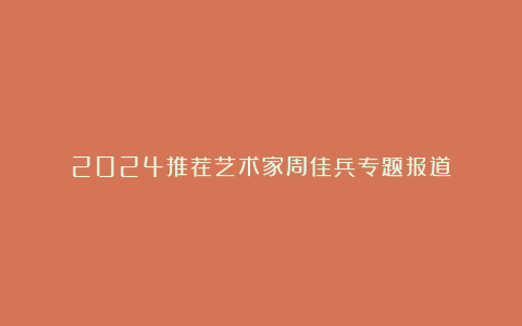 2024推荐艺术家周佳兵专题报道