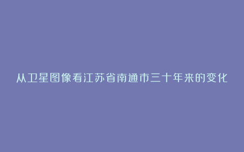 从卫星图像看江苏省南通市三十年来的变化