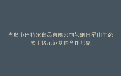 青岛市巴特尔食品有限公司与烟台纪山生态黑土猪示范基地合作共赢